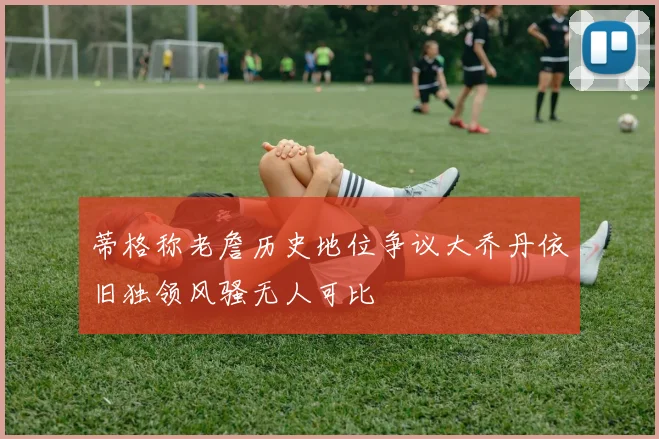 蒂格称老詹历史地位争议大乔丹依旧独领风骚无人可比