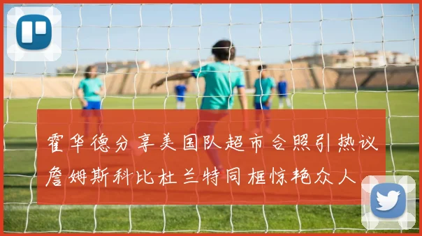 霍华德分享美国队超市合照引热议詹姆斯科比杜兰特同框惊艳众人