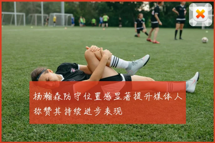 杨瀚森防守位置感显著提升媒体人称赞其持续进步表现
