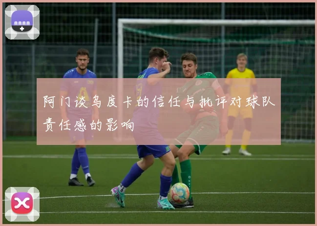 阿门谈乌度卡的信任与批评对球队责任感的影响