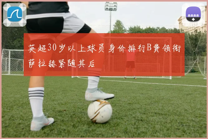 英超30岁以上球员身价排行B费领衔萨拉赫紧随其后