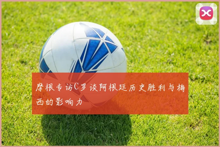 摩根专访C罗谈阿根廷历史胜利与梅西的影响力