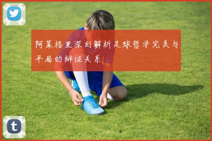 阿莱格里深刻解析足球哲学完美与平局的辩证关系