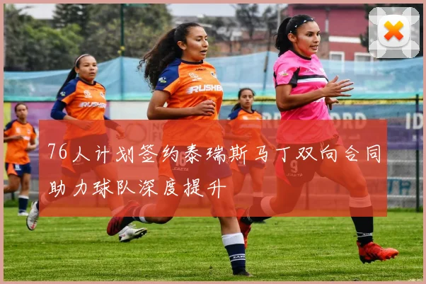 76人计划签约泰瑞斯马丁双向合同助力球队深度提升