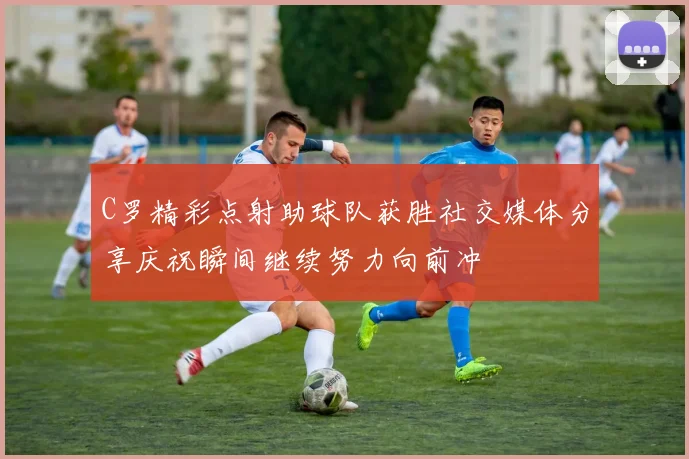 C罗精彩点射助球队获胜社交媒体分享庆祝瞬间继续努力向前冲