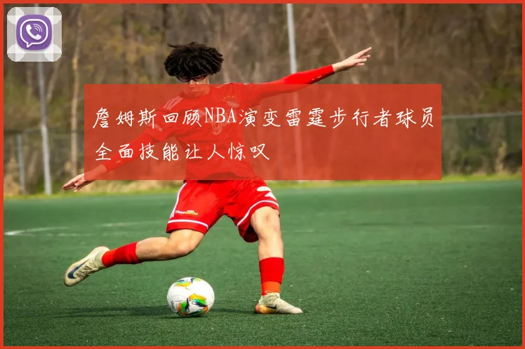 詹姆斯回顾NBA演变雷霆步行者球员全面技能让人惊叹