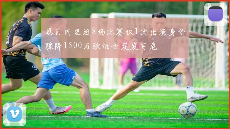 恩瓦内里近8场比赛仅1次出场身价骤降1500万欧机会岌岌可危