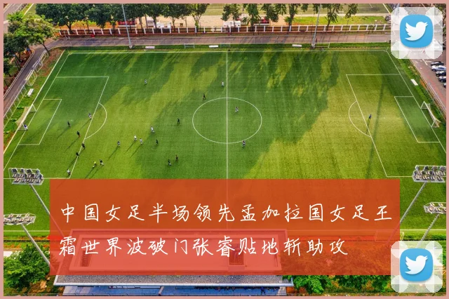 中国女足半场领先孟加拉国女足王霜世界波破门张睿贴地斩助攻