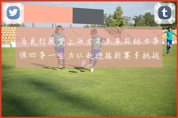 马良行展望上海女足未来目标力争保四争一全力以赴迎接新赛季挑战