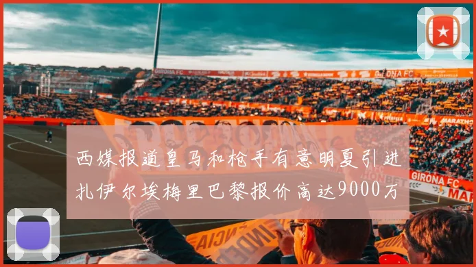 西媒报道皇马和枪手有意明夏引进扎伊尔埃梅里巴黎报价高达9000万欧