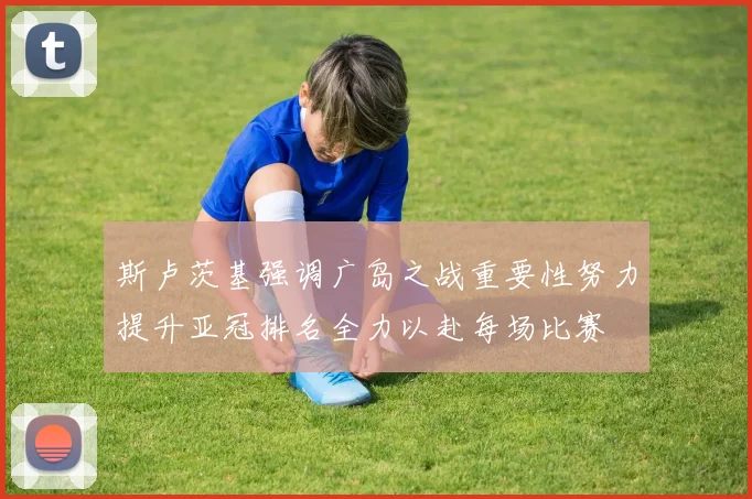 斯卢茨基强调广岛之战重要性努力提升亚冠排名全力以赴每场比赛