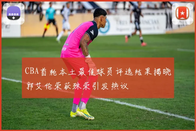 CBA首轮本土最佳球员评选结果揭晓郭艾伦荣获殊荣引发热议