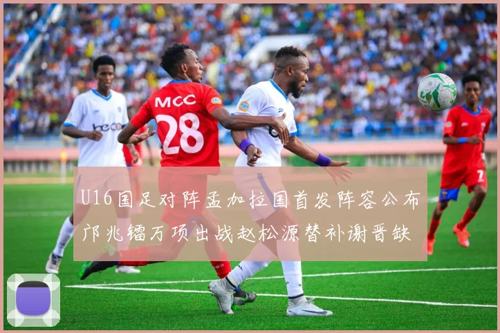 U16国足对阵孟加拉国首发阵容公布邝兆镭万项出战赵松源替补谢晋缺席