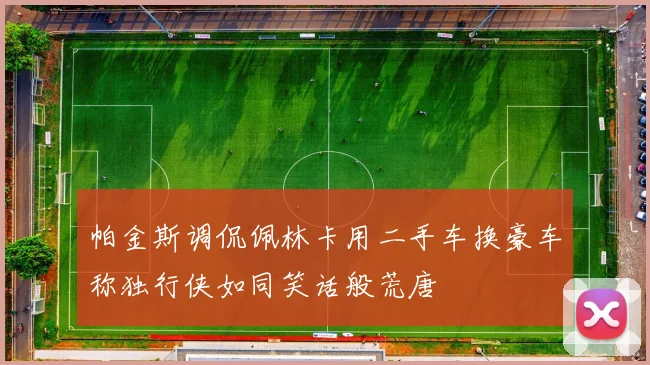 帕金斯调侃佩林卡用二手车换豪车称独行侠如同笑话般荒唐