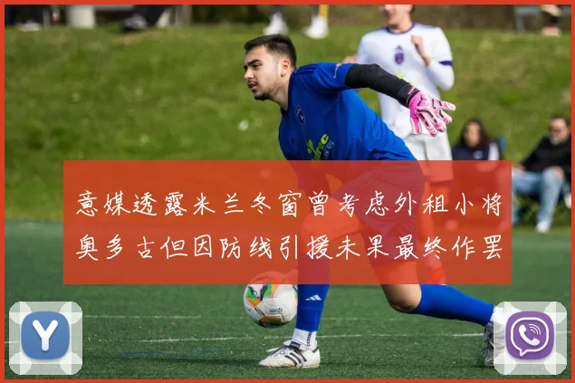 意媒透露米兰冬窗曾考虑外租小将奥多古但因防线引援未果最终作罢