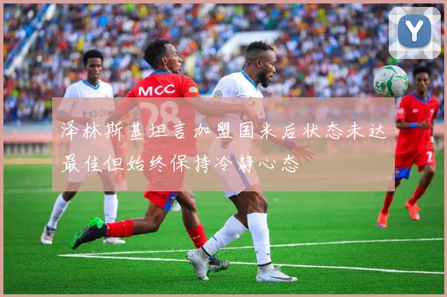 泽林斯基坦言加盟国米后状态未达最佳但始终保持冷静心态