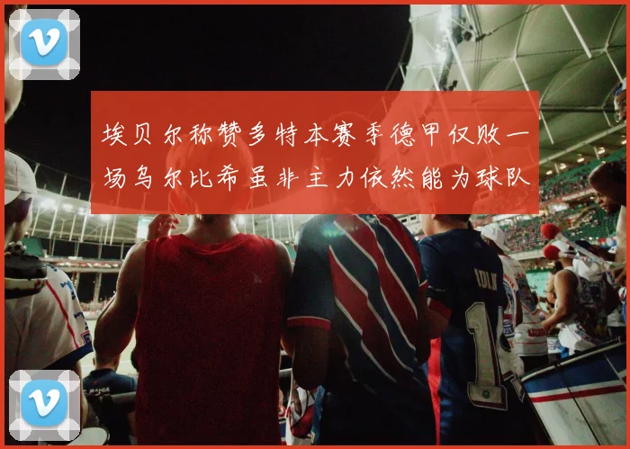 埃贝尔称赞多特本赛季德甲仅败一场乌尔比希虽非主力依然能为球队贡献力量