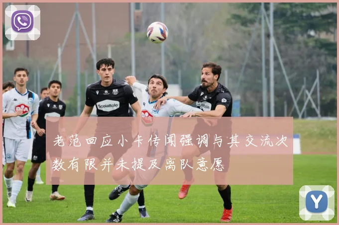 老范回应小卡传闻强调与其交流次数有限并未提及离队意愿