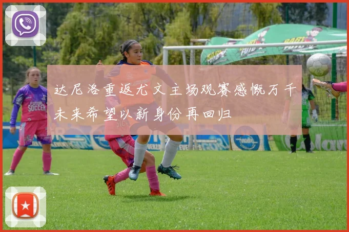 达尼洛重返尤文主场观赛感慨万千未来希望以新身份再回归