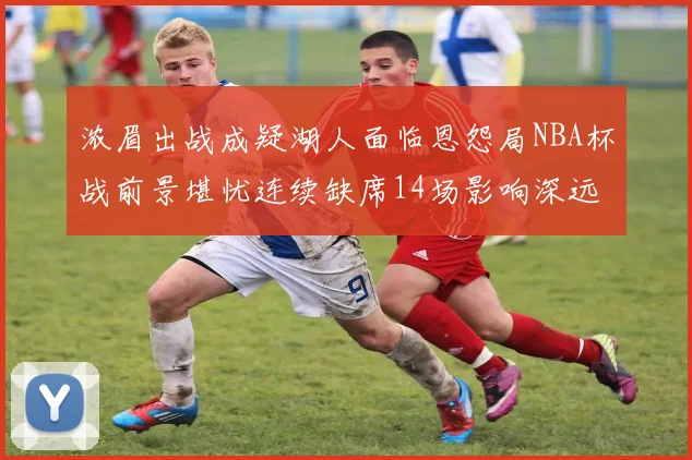 浓眉出战成疑湖人面临恩怨局NBA杯战前景堪忧连续缺席14场影响深远