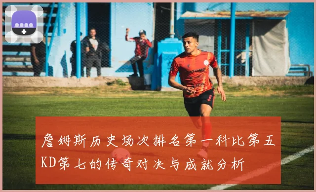 詹姆斯历史场次排名第一科比第五KD第七的传奇对决与成就分析