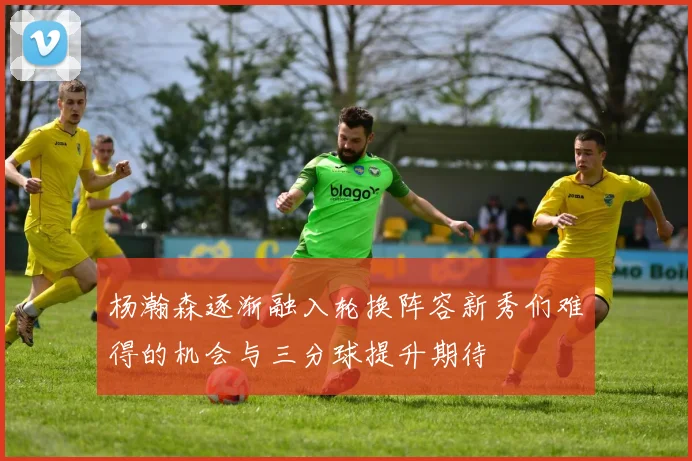 杨瀚森逐渐融入轮换阵容新秀们难得的机会与三分球提升期待