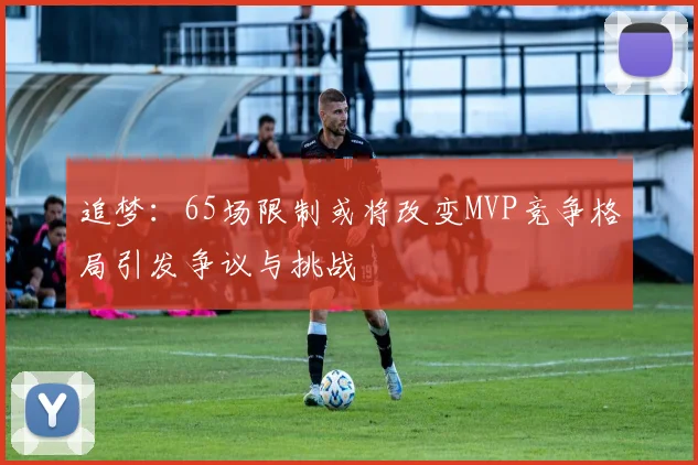追梦：65场限制或将改变MVP竞争格局引发争议与挑战