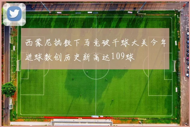 西蒙尼执教下马竞破千球大关今年进球数创历史新高达109球