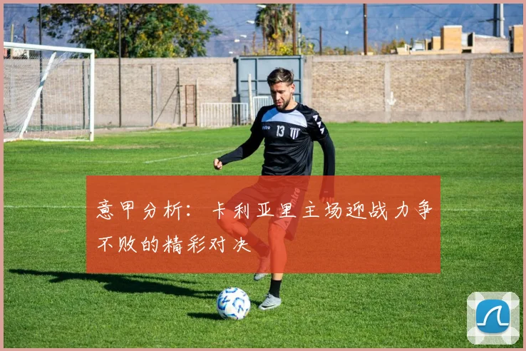 意甲分析：卡利亚里主场迎战力争不败的精彩对决